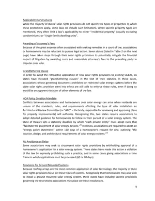 9
Applicability to Structures
While the majority of states’ solar rights provisions do not specify the types of properties to which
these protections apply, some laws do include such limitations. When specific property types are
mentioned, they often limit a law’s applicability to either “residential property” (usually excluding
condominiums) or “single-family dwelling units”.
Awarding of Attorney’s Fees
Because of the great expense often associated with seeking remedies in a court of law, associations
or homeowners may be reluctant to pursue legal action. Seven states (listed in Table 2 on the next
page) have taken steps through their solar rights provisions to potentially mitigate the financial
impact of litigation by awarding costs and reasonable attorney’s fees to the prevailing party in
disputes over solar.
Grandfathering Clause
In order to avoid the retroactive application of new solar rights provisions to existing CC&Rs, six
states have included “grandfathering clauses” in the text of their statutes. In these cases,
associations whose governing documents prohibited or restricted solar energy systems before the
state solar rights provision went into effect are still able to enforce these rules, even if doing so
would be an apparent violation of other elements of the law.
HOA Policy Creation Mandate
Conflicts between associations and homeowners over solar energy can arise when residents are
unsure of the standards, rules, and requirements affecting the type of solar installation an
Architectural Review Committee (or “ARC” – the body responsible for reviewing and approving plans
for property improvements) will authorize. Recognizing this, two states require associations to
adopt detailed guidance for homeowners to follow in their pursuit of a solar energy system. The
State of Hawai’i sets a statutory deadline by which “each private entity” must adopt rules that
“facilitate the placement of solar energy devices.”21
In Illinois, associations are required to adopt an
“energy policy statement,” within 120 days of a homeowner’s request for one, outlining “the
location, design, and architectural requirements of solar energy systems.”22
No Avoidance or Delay
Some associations may seek to circumvent solar rights provisions by withholding approval of a
homeowner’s application for a solar energy system. Three states have made this action a violation
of the law by expressly prohibiting such a practice, and in some cases giving associations a time
frame in which applications must be processed (60 or 90 days).
Provisions for Ground Mounted Systems
Because rooftop arrays are the most common application of solar technology, the majority of state
solar rights provisions focus on these types of systems. Recognizing that homeowners may also wish
to install a ground mounted solar energy system, three states have included specific provisions
governing the restrictions associations may place on these installations.
 