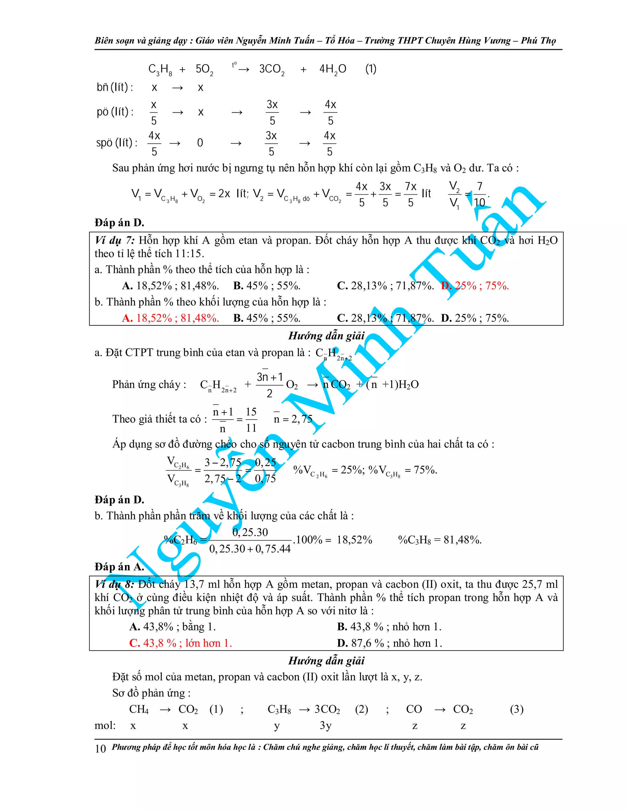 Biên so n và gi ng d y : Giáo viên Nguy n Minh Tu n – T Hóa – Trư ng THPT Chuyên Hùng Vương – Phú Th
Phương pháp đ h c t t môn hóa h c là : Chăm chú nghe gi ng, chăm h c lí thuy t, chăm làm bài t p, chăm ôn bài cũ10
o
t
3 8 2 2 2
C H 5O 3CO 4H O (1)
bñ(lít): x x
x 3x 4x
pö (lít): x
5 5 5
4x 3x 4x
spö (lít): 0
5 5 5
+ → +
→
→ → →
→ → →
Sau ph n ng hơi nư c b ngưng t nên h n h p khí còn l i g m C3H8 và O2 dư. Ta có :
3 8 2 3 8 2
2
1 C H O 2 C H dö CO
1
V4x 3x 7x 7
V V V 2x lít; V V V lít .
5 5 5 V 10
= + = = + = + = ⇒ =
Đáp án D.
Ví d 7: H n h p khí A g m etan và propan. Đ t cháy h n h p A thu đư c khí CO2 và hơi H2O
theo t l th tích 11:15.
a. Thành ph n % theo th tích c a h n h p là :
A. 18,52% ; 81,48%. B. 45% ; 55%. C. 28,13% ; 71,87%. D. 25% ; 75%.
b. Thành ph n % theo kh i lư ng c a h n h p là :
A. 18,52% ; 81,48%. B. 45% ; 55%. C. 28,13% ; 71,87%. D. 25% ; 75%.
Hư ng d n gi i
a. Đ t CTPT trung bình c a etan và propan là : n 2n 2
C H +
Ph n ng cháy : n 2n 2
C H +
+
3n 1
2
+
O2 → n CO2 + (n +1)H2O
Theo gi thi t ta có :
n 1 15
n 2,75
11n
+
= ⇒ =
Áp d ng sơ đ đư ng chéo cho s nguyên t cacbon trung bình c a hai ch t ta có :
2 6
2 6 3 8
3 8
C H
C H C H
C H
V 3 2,75 0,25
%V 25%; %V 75%.
V 2,75 2 0,75
−
= = ⇒ = =
−
Đáp án D.
b. Thành ph n ph n trăm v kh i lư ng c a các ch t là :
%C2H6 =
0,25.30
.100%
0,25.30 0,75.44
=
+
18,52% ⇒ %C3H8 = 81,48%.
Đáp án A.
Ví d 8: Đ t cháy 13,7 ml h n h p A g m metan, propan và cacbon (II) oxit, ta thu đư c 25,7 ml
khí CO2 cùng đi u ki n nhi t đ và áp su t. Thành ph n % th tích propan trong h n h p A và
kh i lư ng phân t trung bình c a h n h p A so v i nitơ là :
A. 43,8% ; b ng 1. B. 43,8 % ; nh hơn 1.
C. 43,8 % ; l n hơn 1. D. 87,6 % ; nh hơn 1.
Hư ng d n gi i
Đ t s mol c a metan, propan và cacbon (II) oxit l n lư t là x, y, z.
Sơ đ ph n ng :
CH4 → CO2 (1) ; C3H8 → 3CO2 (2) ; CO → CO2 (3)
mol: x x y 3y z z
 