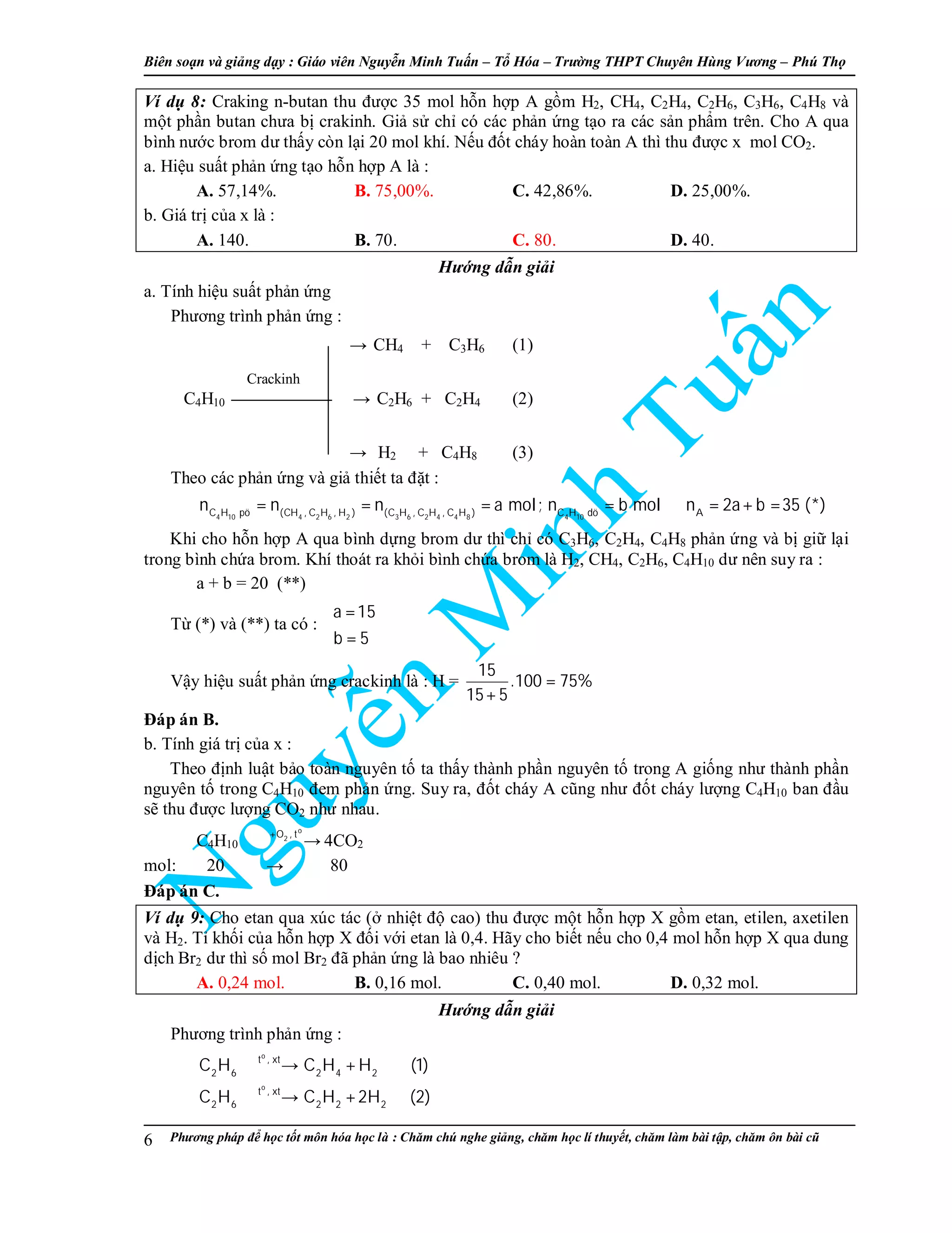 Biên so n và gi ng d y : Giáo viên Nguy n Minh Tu n – T Hóa – Trư ng THPT Chuyên Hùng Vương – Phú Th
Phương pháp đ h c t t môn hóa h c là : Chăm chú nghe gi ng, chăm h c lí thuy t, chăm làm bài t p, chăm ôn bài cũ6
Ví d 8: Craking n-butan thu đư c 35 mol h n h p A g m H2, CH4, C2H4, C2H6, C3H6, C4H8 và
m t ph n butan chưa b crakinh. Gi s ch có các ph n ng t o ra các s n ph m trên. Cho A qua
bình nư c brom dư th y còn l i 20 mol khí. N u đ t cháy hoàn toàn A thì thu đư c x mol CO2.
a. Hi u su t ph n ng t o h n h p A là :
A. 57,14%. B. 75,00%. C. 42,86%. D. 25,00%.
b. Giá tr c a x là :
A. 140. B. 70. C. 80. D. 40.
Hư ng d n gi i
a. Tính hi u su t ph n ng
Phương trình ph n ng :
→ CH4 + C3H6 (1)
C4H10 → C2H6 + C2H4 (2)
→ H2 + C4H8 (3)
Theo các ph n ng và gi thi t ta đ t :
4 10 4 2 6 2 3 6 2 4 4 8 4 10C H pö (CH , C H , H ) (C H , C H , C H ) C H dö A
n n n a mol; n b mol n 2a b 35 (*)= = = = ⇒ = + =
Khi cho h n h p A qua bình d ng brom dư thì ch có C3H6, C2H4, C4H8 ph n ng và b gi l i
trong bình ch a brom. Khí thoát ra kh i bình ch a brom là H2, CH4, C2H6, C4H10 dư nên suy ra :
a + b = 20 (**)
T (*) và (**) ta có :
a 15
b 5
 =

=
V y hi u su t ph n ng crackinh là : H =
15
.100 75%
15 5
=
+
Đáp án B.
b. Tính giá tr c a x :
Theo đ nh lu t b o toàn nguyên t ta th y thành ph n nguyên t trong A gi ng như thành ph n
nguyên t trong C4H10 đem ph n ng. Suy ra, đ t cháy A cũng như đ t cháy lư ng C4H10 ban đ u
s thu đư c lư ng CO2 như nhau.
C4H10
o
2O , t+
→ 4CO2
mol: 20 → 80
Đáp án C.
Ví d 9: Cho etan qua xúc tác ( nhi t đ cao) thu đư c m t h n h p X g m etan, etilen, axetilen
và H2. T kh i c a h n h p X đ i v i etan là 0,4. Hãy cho bi t n u cho 0,4 mol h n h p X qua dung
d ch Br2 dư thì s mol Br2 đã ph n ng là bao nhiêu ?
A. 0,24 mol. B. 0,16 mol. C. 0,40 mol. D. 0,32 mol.
Hư ng d n gi i
Phương trình ph n ng :
o
o
t , xt
2 6 2 4 2
t , xt
2 6 2 2 2
C H C H H (1)
C H C H 2H (2)
→ +
→ +
Crackinh
 