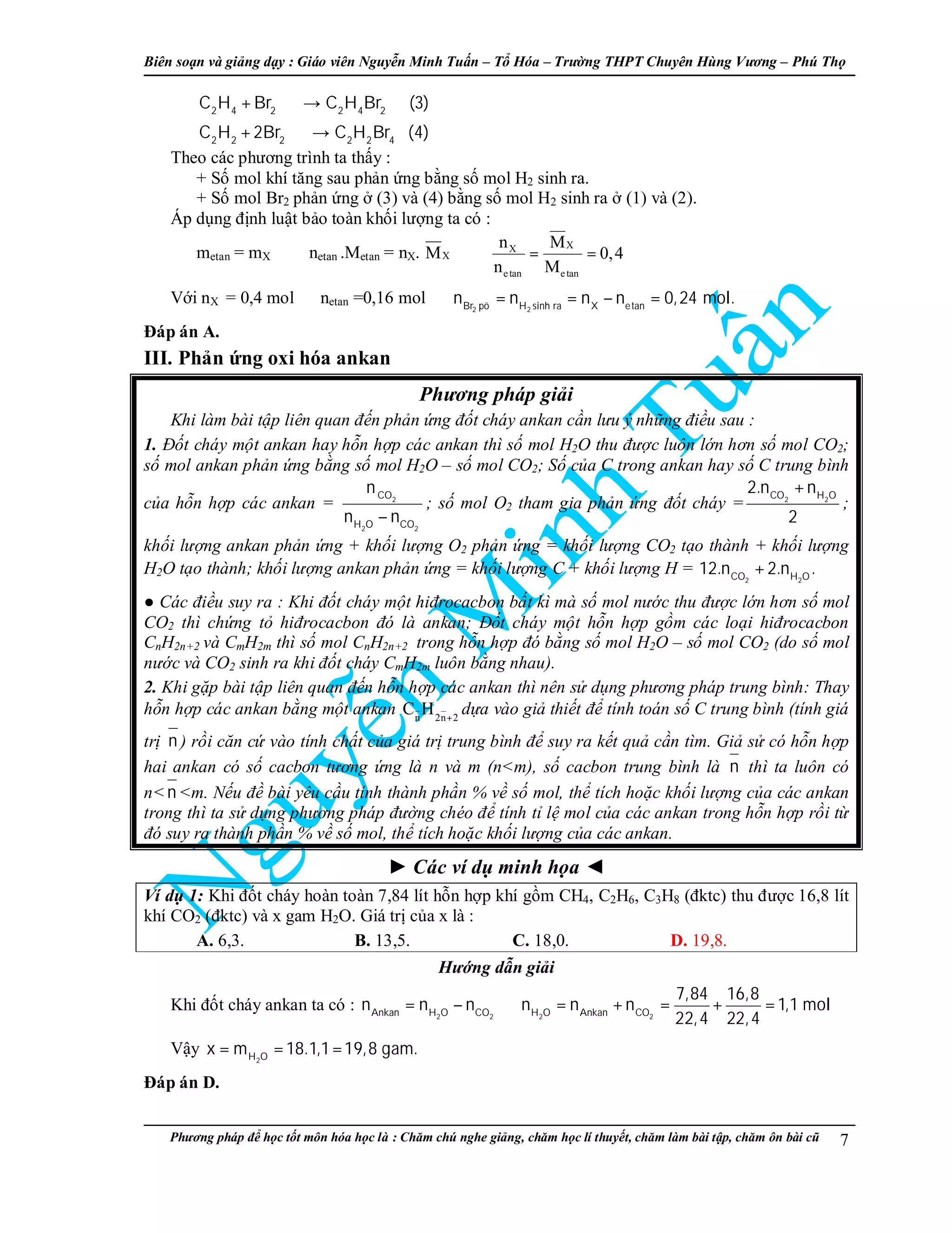 Biên so n và gi ng d y : Giáo viên Nguy n Minh Tu n – T Hóa – Trư ng THPT Chuyên Hùng Vương – Phú Th
Phương pháp đ h c t t môn hóa h c là : Chăm chú nghe gi ng, chăm h c lí thuy t, chăm làm bài t p, chăm ôn bài cũ 7
2 4 2 2 4 2
2 2 2 2 2 4
C H Br C H Br (3)
C H 2Br C H Br (4)
+ →
+ →
Theo các phương trình ta th y :
+ S mol khí tăng sau ph n ng b ng s mol H2 sinh ra.
+ S mol Br2 ph n ng (3) và (4) b ng s mol H2 sinh ra (1) và (2).
Áp d ng đ nh lu t b o toàn kh i lư ng ta có :
metan = mX ⇔ netan .Metan = nX. XM ⇔
XX
etan etan
n M
0,4
n M
= =
V i nX = 0,4 mol ⇒netan =0,16 mol
2 2Br pö H sinh ra X etan
n n n n 0,24 mol.⇒ = = − =
Đáp án A.
III. Ph n ng oxi hóa ankan
Phương pháp gi i
Khi làm bài t p liên quan đ n ph n ng đ t cháy ankan c n lưu ý nh ng đi u sau :
1. Đ t cháy m t ankan hay h n h p các ankan thì s mol H2O thu đư c luôn l n hơn s mol CO2;
s mol ankan ph n ng b ng s mol H2O – s mol CO2; S c a C trong ankan hay s C trung bình
c a h n h p các ankan = 2
2 2
CO
H O CO
n
n n−
; s mol O2 tham gia ph n ng đ t cháy = 2 2CO H O
2.n n
2
+
;
kh i lư ng ankan ph n ng + kh i lư ng O2 ph n ng = kh i lư ng CO2 t o thành + kh i lư ng
H2O t o thành; kh i lư ng ankan ph n ng = kh i lư ng C + kh i lư ng H =
2 2CO H O
12.n 2.n .+
● Các đi u suy ra : Khi đ t cháy m t hiđrocacbon b t kì mà s mol nư c thu đư c l n hơn s mol
CO2 thì ch ng t hiđrocacbon đó là ankan; Đ t cháy m t h n h p g m các lo i hiđrocacbon
CnH2n+2 và CmH2m thì s mol CnH2n+2 trong h n h p đó b ng s mol H2O – s mol CO2 (do s mol
nư c và CO2 sinh ra khi đ t cháy CmH2m luôn b ng nhau).
2. Khi g p bài t p liên quan đ n h n h p các ankan thì nên s d ng phương pháp trung bình: Thay
h n h p các ankan b ng m t ankan n 2n 2
C H +
d a vào gi thi t đ tính toán s C trung bình (tính giá
tr n ) r i căn c vào tính ch t c a giá tr trung bình đ suy ra k t qu c n tìm. Gi s có h n h p
hai ankan có s cacbon tương ng là n và m (n<m), s cacbon trung bình là n thì ta luôn có
n<n <m. N u đ bài yêu c u tính thành ph n % v s mol, th tích ho c kh i lư ng c a các ankan
trong thì ta s d ng phương pháp đư ng chéo đ tính t l mol c a các ankan trong h n h p r i t
đó suy ra thành ph n % v s mol, th tích ho c kh i lư ng c a các ankan.
Các ví d minh h a
Ví d 1: Khi đ t cháy hoàn toàn 7,84 lít h n h p khí g m CH4, C2H6, C3H8 (đktc) thu đư c 16,8 lít
khí CO2 (đktc) và x gam H2O. Giá tr c a x là :
A. 6,3. B. 13,5. C. 18,0. D. 19,8.
Hư ng d n gi i
Khi đ t cháy ankan ta có :
2 2 2 2Ankan H O CO H O Ankan CO
7,84 16,8
n n n n n n 1,1 mol
22,4 22,4
= − ⇒ = + = + =
V y
2H O
x m 18.1,1 19,8 gam.= = =
Đáp án D.
 