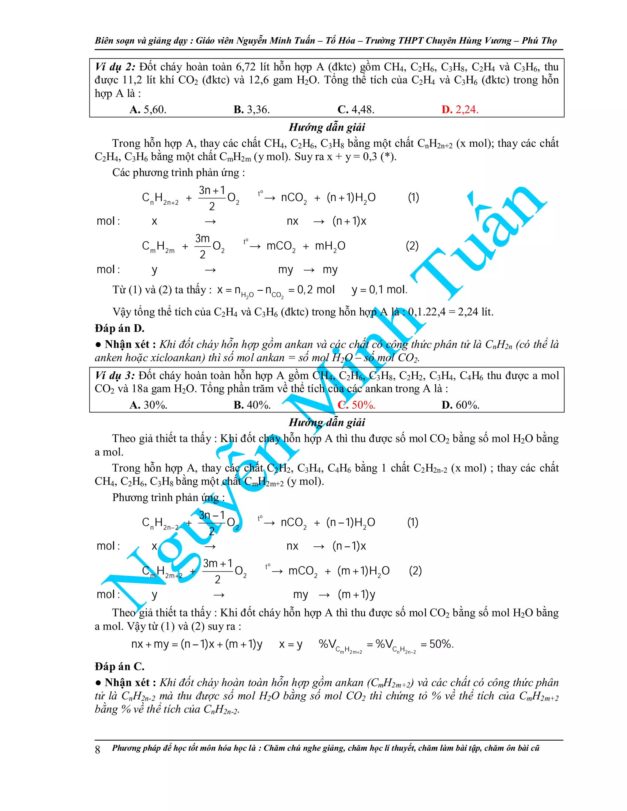Biên so n và gi ng d y : Giáo viên Nguy n Minh Tu n – T Hóa – Trư ng THPT Chuyên Hùng Vương – Phú Th
Phương pháp đ h c t t môn hóa h c là : Chăm chú nghe gi ng, chăm h c lí thuy t, chăm làm bài t p, chăm ôn bài cũ8
Ví d 2: Đ t cháy hoàn toàn 6,72 lít h n h p A (đktc) g m CH4, C2H6, C3H8, C2H4 và C3H6, thu
đư c 11,2 lít khí CO2 (đktc) và 12,6 gam H2O. T ng th tích c a C2H4 và C3H6 (đktc) trong h n
h p A là :
A. 5,60. B. 3,36. C. 4,48. D. 2,24.
Hư ng d n gi i
Trong h n h p A, thay các ch t CH4, C2H6, C3H8 b ng m t ch t CnH2n+2 (x mol); thay các ch t
C2H4, C3H6 b ng m t ch t CmH2m (y mol). Suy ra x + y = 0,3 (*).
Các phương trình ph n ng :
o
o
t
n 2n 2 2 2 2
t
m 2m 2 2 2
3n 1
C H O nCO (n 1)H O (1)
2
mol : x nx (n 1)x
3m
C H O mCO mH O (2)
2
mol : y my my
+
+
+ → + +
→ → +
+ → +
→ →
T (1) và (2) ta th y :
2 2H O CO
x n n 0,2 mol y 0,1 mol.= − = ⇒ =
V y t ng th tích c a C2H4 và C3H6 (đktc) trong h n h p A là : 0,1.22,4 = 2,24 lít.
Đáp án D.
● Nh n xét : Khi đ t cháy h n h p g m ankan và các ch t có công th c phân t là CnH2n (có th là
anken ho c xicloankan) thì s mol ankan = s mol H2O – s mol CO2.
Ví d 3: Đ t cháy hoàn toàn h n h p A g m CH4, C2H6, C3H8, C2H2, C3H4, C4H6 thu đư c a mol
CO2 và 18a gam H2O. T ng ph n trăm v th tích c a các ankan trong A là :
A. 30%. B. 40%. C. 50%. D. 60%.
Hư ng d n gi i
Theo gi thi t ta th y : Khi đ t cháy h n h p A thì thu đư c s mol CO2 b ng s mol H2O b ng
a mol.
Trong h n h p A, thay các ch t C2H2, C3H4, C4H6 b ng 1 ch t C2H2n-2 (x mol) ; thay các ch t
CH4, C2H6, C3H8 b ng m t ch t CmH2m+2 (y mol).
Phương trình ph n ng :
o
o
t
n 2n 2 2 2 2
t
m 2m 2 2 2 2
3n 1
C H O nCO (n 1)H O (1)
2
mol : x nx (n 1)x
3m 1
C H O mCO (m 1)H O (2)
2
mol : y my (m 1)y
−
+
−
+ → + −
→ → −
+
+ → + +
→ → +
Theo gi thi t ta th y : Khi đ t cháy h n h p A thì thu đư c s mol CO2 b ng s mol H2O b ng
a mol. V y t (1) và (2) suy ra :
m 2m 2 n 2n 2C H C H
nx my (n 1)x (m 1)y x y %V %V 50%.
+ −
+ = − + + ⇒ = ⇒ = =
Đáp án C.
● Nh n xét : Khi đ t cháy hoàn toàn h n h p g m ankan (CmH2m+2) và các ch t có công th c phân
t là CnH2n-2 mà thu đư c s mol H2O b ng s mol CO2 thì ch ng t % v th tích c a CmH2m+2
b ng % v th tích c a CnH2n-2.
 