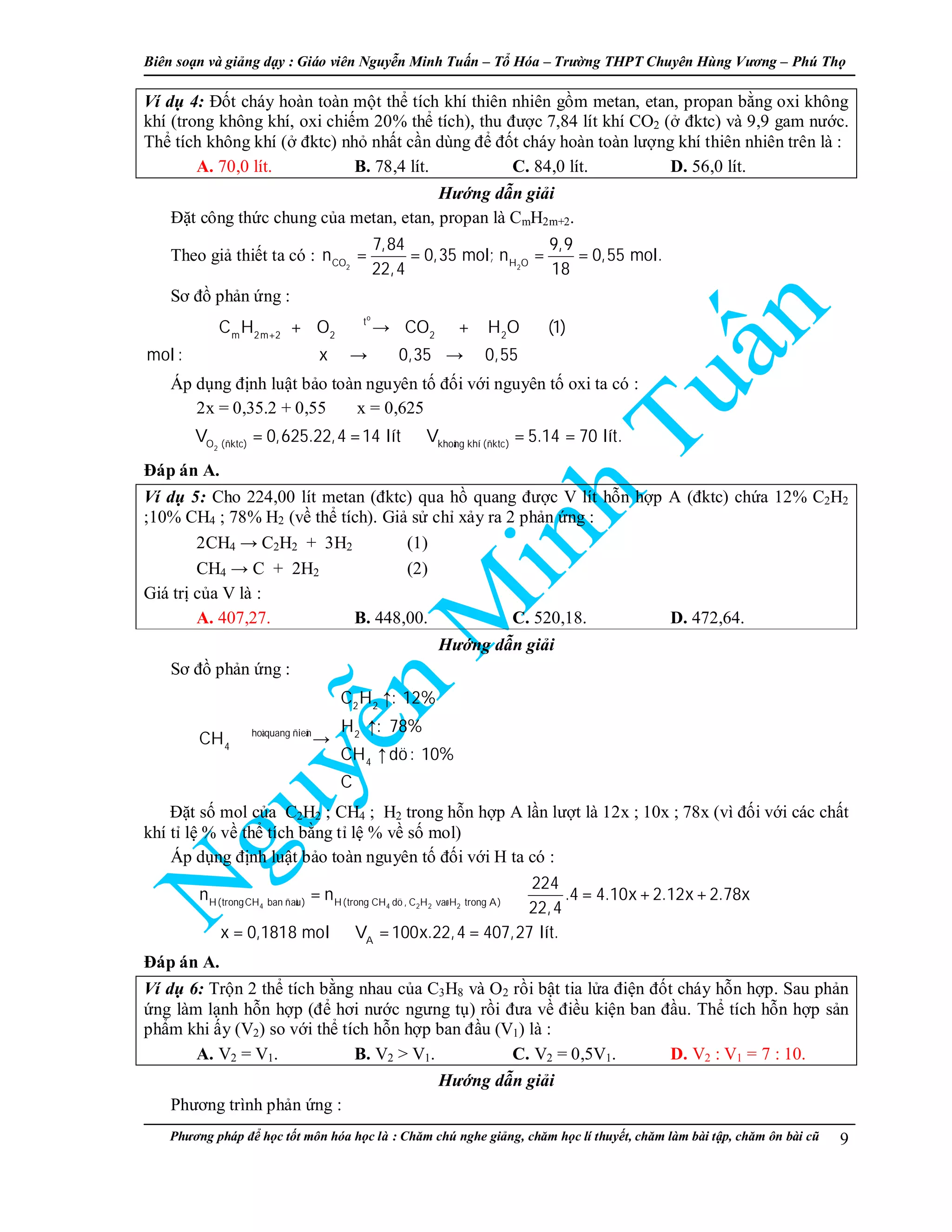 Biên so n và gi ng d y : Giáo viên Nguy n Minh Tu n – T Hóa – Trư ng THPT Chuyên Hùng Vương – Phú Th
Phương pháp đ h c t t môn hóa h c là : Chăm chú nghe gi ng, chăm h c lí thuy t, chăm làm bài t p, chăm ôn bài cũ 9
Ví d 4: Đ t cháy hoàn toàn m t th tích khí thiên nhiên g m metan, etan, propan b ng oxi không
khí (trong không khí, oxi chi m 20% th tích), thu đư c 7,84 lít khí CO2 ( đktc) và 9,9 gam nư c.
Th tích không khí ( đktc) nh nh t c n dùng đ đ t cháy hoàn toàn lư ng khí thiên nhiên trên là :
A. 70,0 lít. B. 78,4 lít. C. 84,0 lít. D. 56,0 lít.
Hư ng d n gi i
Đ t công th c chung c a metan, etan, propan là CmH2m+2.
Theo gi thi t ta có :
2 2CO H O
7,84 9,9
n 0,35 mol; n 0,55 mol.
22,4 18
= = = =
Sơ đ ph n ng :
o
t
m 2m 2 2 2 2
C H O CO H O (1)
mol : x 0,35 0,55
+
+ → +
→ →
Áp d ng đ nh lu t b o toàn nguyên t đ i v i nguyên t oxi ta có :
2x = 0,35.2 + 0,55 ⇒ x = 0,625
⇒
2O (ñktc) khoâng khí (ñktc)
V 0,625.22,4 14 lít V 5.14 70 lít.= = ⇒ = =
Đáp án A.
Ví d 5: Cho 224,00 lít metan (đktc) qua h quang đư c V lít h n h p A (đktc) ch a 12% C2H2
;10% CH4 ; 78% H2 (v th tích). Gi s ch x y ra 2 ph n ng :
2CH4 → C2H2 + 3H2 (1)
CH4 → C + 2H2 (2)
Giá tr c a V là :
A. 407,27. B. 448,00. C. 520,18. D. 472,64.
Hư ng d n gi i
Sơ đ ph n ng :
2 2
hoà quang ñieän 2
4
4
C H : 12%
H : 78%
CH
CH dö: 10%
C
 ↑

↑
→
↑


Đ t s mol c a C2H2 ; CH4 ; H2 trong h n h p A l n lư t là 12x ; 10x ; 78x (vì đ i v i các ch t
khí t l % v th tích b ng t l % v s mol)
Áp d ng đ nh lu t b o toàn nguyên t đ i v i H ta có :
4 4 2 2 2H(trongCH ban ñaàu) H(trong CH dö , C H vaø H trong A)
A
224
n n .4 4.10x 2.12x 2.78x
22,4
x 0,1818 mol V 100x.22,4 407,27 lít.
= ⇒ = + +
⇒ = ⇒ = =
Đáp án A.
Ví d 6: Tr n 2 th tích b ng nhau c a C3H8 và O2 r i b t tia l a đi n đ t cháy h n h p. Sau ph n
ng làm l nh h n h p (đ hơi nư c ngưng t ) r i đưa v đi u ki n ban đ u. Th tích h n h p s n
ph m khi y (V2) so v i th tích h n h p ban đ u (V1) là :
A. V2 = V1. B. V2 > V1. C. V2 = 0,5V1. D. V2 : V1 = 7 : 10.
Hư ng d n gi i
Phương trình ph n ng :
 