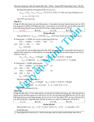 Biên so n và gi ng d y : Giáo viên Nguy n Minh Tu n – T Hóa – Trư ng THPT Chuyên Hùng Vương – Phú Th
Phương pháp đ h c t t môn hóa h c là : Chăm chú nghe gi ng, chăm h c lí thuy t, chăm làm bài t p, chăm ôn bài cũ12
Áp d ng đinh lu t b o toàn nguyên t đ i v i oxi ta có :
2 2 2O(hchc) CO H O O (bñ)
n 2.n n 2.n 2.0,2 0,3 0,35.2 0= + − = + − = . Như v y trong X không có oxi.
⇒ C Hn : n 0,2: 0,6 2: 6= =
V y CTPT c a X là C2H6.
Đáp án A.
Ví d 11: Đ t cháy hoàn toàn m t hiđrocacbon A. S n ph m thu đư c h p th hoàn toàn vào 200
ml dung d ch Ca(OH)2 0,2M th y thu đư c 3 gam k t t a. L c b k t t a, cân l i ph n dung d ch
th y kh i lư ng tăng lên so v i ban đ u là 0,28 gam. Hiđrocacbon trên có CTPT là :
A. C5H12. B. C2H6. C. C3H8 . D. C4H10.
Hư ng d n gi i
Theo gi thi t ta có :
2 3Ca(OH) CaCO
n 0,04 mol; n 0,03 mol.= = Do đó có hai trư ng h p x y ra :
● Trư ng h p 1 : Ca(OH)2 dư, ch x y ra ph n ng t o k t t a :
CO2 + Ca(OH)2 → CaCO3 + H2O (1)
mol: 0,03 ← 0,03 ← 0,03
2CO
n 0,03 mol.⇒ =
L c b k t t a, cân l i ph n dung d ch th y kh i lư ng tăng lên so v i ban đ u là 0,28 gam có
nghĩa là kh i lư ng CO2 và H2O h p th vào dung d ch Ca(OH)2 l n hơn kh i lư ng k t t a CaCO3
b tách ra. Suy ra :
2 2 3 2
2
H O CO CaCO H O
H O H C H
m m m 0,28 gam m 0,28 3 0,03.44 1,96 gam
n 0,1088 mol n 0,217 mol n : n 0,03: 0,217 1: 7,3 (loaïi).
+ − = ⇒ = + − =
⇒ = ⇒ = ⇒ = =
● Trư ng h p 2 : Ca(OH)2 ph n ng h t :
CO2 + Ca(OH)2 → CaCO3 + H2O (1)
mol: 0,03 ← 0,03 ← 0,03
2CO2 + Ca(OH)2 → Ca(HCO3)2 (2)
mol: 0,02 ← 0,01
2CO
n 0,05 mol.⇒ =
L p lu n tương t như trên ta có :
2 2 3 2
2
H O CO CaCO H O
H O H C H
m m m 0,28 gam m 0,28 3 0,05.44 1,08 gam
n 0,06 mol n 0,12 mol n : n 0,05: 0,12 5:12.
+ − = ⇒ = + − =
⇒ = ⇒ = ⇒ = =
V y CTPT c a ankan là C5H12.
Đáp án A.
Ví d 12: Đ t cháy 1 lít hơi hiđrocacbon v i m t th tích không khí (lư ng dư). H n h p khí thu
đư c sau khi hơi H2O ngưng t có th tích là 18,5 lít, cho qua dung d ch KOH dư còn 16,5 lít, cho
h n h p khí đi qua ng đ ng photpho dư thì còn l i 16 lít. Xác đ nh CTPT c a h p ch t trên bi t
các th tích khí đo cùng đi u ki n nhi t đ , áp su t và O2 chi m 1/5 không khí, còn l i là N2.
A. C2H6. B. C2H4. C. C3H8. D. C2H2.
Hư ng d n gi i
Theo gi thi t, ta có : 2COV 2= lít ; 2OV (dư) = 0,5 lít ; 2NV 16= lít ⇒ 2OV (ban đ u) = 4 lít.
Sơ đ ph n ng :
 