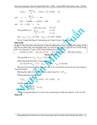 Biên so n và gi ng d y : Giáo viên Nguy n Minh Tu n – T Hóa – Trư ng THPT Chuyên Hùng Vương – Phú Th
Phương pháp đ h c t t môn hóa h c là : Chăm chú nghe gi ng, chăm h c lí thuy t, chăm làm bài t p, chăm ôn bài cũ 15
n 2n 2
C H +
+
3n 1
2
+
O2 → n CO2 + (n +1) H2O (1)
mol: x →
3n 1
.x
2
+
→ n x
CO2 + Ca(OH)2 → CaCO3 + H2O (2)
mol: n x → 0,03 → n x
Theo gi thi t ta có :
nx 0,7(14n 2)x 10,2
x 0,23n 1
.x 1,15
n 3,52
 = + =

⇔ = +
= 
= 
V y :
3 2 3CaCO CO CaCO
n n 0,7 mol m 0,7.100 70 gam.= = ⇒ = =
V i s C trung bình b ng 3,5 nên phương án A ho c B ho c C đ u th a mãn.
Đáp án BD.
Ví d 17: Đ t cháy hoàn toàn h n h p X g m hai hiđrocacbon thu c cùng dãy đ ng đ ng r i h p
th h t s n ph m cháy vào bình đ ng nư c vôi trong dư thu đư c 25 gam k t t a và kh i lư ng
nư c vôi trong gi m 7,7 gam. CTPT c a hai hiđrocacon trong X là :
A. CH4 và C2H6. B. C2H6 và C3H8. C. C3H8 và C4H10. D. C4H10 và C5H12.
Hư ng d n gi i
Theo gi thi t ta có :
2 3CO CaCO
n n 0,25 mol.= =
Kh i lư ng dung d ch gi m 7,7 gam nên suy ra :
2 2 2H O H O H O
25 0,25.44 m 7,7 m 6,3 gam n 0,35 mol.− − = ⇒ = ⇒ =
H n h p X g m hai ch t đ ng đ ng, đ t cháy X cho s mol CO2 l n hơn s mol nư c ch ng t
X g m hai ankan.
Đ t công th c phân t trung bình c a hai ankan trong X là : n 2n 2
C H +
Phương trình ph n ng cháy :
n 2n 2
C H +
+
3n 1
2
+
O2 → n CO2 + (n +1) H2O (1)
T ph n ng ta suy ra :
2
2
H O
CO
n n 1 0,35
n 2,5
n 0,25n
+
= = ⇒ =
V i s C trung bình b ng 2,5 và căn c vào các phương án ta th y hai ankan là : C2H6 và C3H8.
Đáp án B.
 