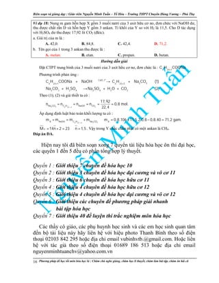 Biên so n và gi ng d y : Giáo viên Nguy n Minh Tu n – T Hóa – Trư ng THPT Chuyên Hùng Vương – Phú Th
Phương pháp đ h c t t môn hóa h c là : Chăm chú nghe gi ng, chăm h c lí thuy t, chăm làm bài t p, chăm ôn bài cũ16
Ví d 18: Nung m gam h n h p X g m 3 mu i natri c a 3 axit h u cơ no, đơn ch c v i NaOH dư,
thu đư c ch t r n D và h n h p Y g m 3 ankan. T kh i c a Y so v i H2 là 11,5. Cho D tác d ng
v i H2SO4 dư thu đư c 17,92 lít CO2 (đktc).
a. Giá tr c a m là :
A. 42,0. B. 84,8. C. 42,4. D. 71,2.
b. Tên g i c a 1 trong 3 ankan thu đư c là :
A. metan. B. etan. C. propan. D. butan.
Hư ng d n gi i
Đ t CTPT trung bình c a 3 mu i natri c a 3 axit h u cơ no, đơn ch c là : n 2n 1
C H COONa+
Phương trình ph n ng :
o
CaO, t
2 3n 2n 1 n 2n 2
2 3 2 4 2 4 2 2
C H COONa NaOH C H Na CO (1)
Na CO H SO Na SO H O CO (2)
+ +
+ → +
+ → + +
Theo (1), (2) và gi thi t ta có :
2 3 2n 2n 2
Na CO C H NaOH CO
17,92
n n n n 0,8 mol.
22,4+
= = = = =
Áp d ng đ nh lu t b o toàn kh i lư ng ta có :
2 3n 2n 2
X NaOH C H Na CO X
m m m m m 0,8.106 11,5.2.0,8 0,8.40 71,2 gam.
+
+ = + ⇒ = + − =
YM 14n 2 23 n 1,5= + = ⇒ = . V y trong Y ch c ch n ph i có m t ankan là CH4.
Đáp án DA.
Hi n nay tôi đã biên so n xong 7 quy n tài li u hóa h c ôn thi đ i h c,
các quy n 1 đ n 5 đ u có ph n t ng h p lý thuy t.
Quy n 1 : Gi i thi u 7 chuyên đ hóa h c 10
Quy n 2 : Gi i thi u 3 chuyên đ hóa h c đ i cương và vô cơ 11
Quy n 3 : Gi i thi u 6 chuyên đ hóa h c h u cơ 11
Quy n 4 : Gi i thi u 4 chuyên đ hóa h c h u cơ 12
Quy n 5 : Gi i thi u 4 chuyên đ hóa h c đ i cương và vô cơ 12
Quy n 6 : Gi i thi u các chuyên đ phương pháp gi i nhanh
bài t p hóa h c
Quy n 7 : Gi i thi u 40 đ luy n thi tr c nghi m môn hóa h c
Các th y cô giáo, các ph huynh h c sinh và các em h c sinh quan tâm
đ n b tài li u này hãy liên h v i hi u photo Thanh Bình theo s đi n
tho i 02103 842 295 ho c đ a ch email vubinhvtb.@gmail.com. Ho c liên
h v i tác gi theo s đi n tho i 01689 186 513 ho c đ a ch email
nguyenminhtuanchv@yahoo.com.vn
 