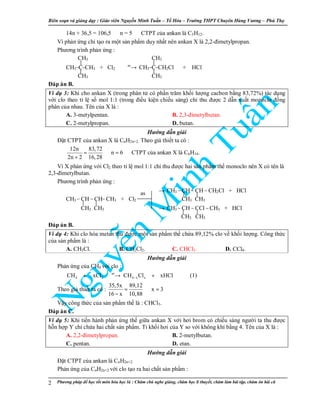Biên so n và gi ng d y : Giáo viên Nguy n Minh Tu n – T Hóa – Trư ng THPT Chuyên Hùng Vương – Phú Th
Phương pháp đ h c t t môn hóa h c là : Chăm chú nghe gi ng, chăm h c lí thuy t, chăm làm bài t p, chăm ôn bài cũ2
14n + 36,5 = 106,5 ⇒n = 5 ⇒CTPT c a ankan là C5H12.
Vì ph n ng ch t o ra m t s n ph m duy nh t nên ankan X là 2,2-đimetylpropan.
Phương trình ph n ng :
CH3 CH3
CH3–C–CH3 + Cl2
as
→ CH3–C–CH2Cl + HCl
CH3 CH3
Đáp án B.
Ví d 3: Khi cho ankan X (trong phân t có ph n trăm kh i lư ng cacbon b ng 83,72%) tác d ng
v i clo theo t l s mol 1:1 (trong đi u ki n chi u sáng) ch thu đư c 2 d n xu t monoclo đ ng
phân c a nhau. Tên c a X là :
A. 3-metylpentan. B. 2,3-đimetylbutan.
C. 2-metylpropan. D. butan.
Hư ng d n gi i
Đ t CTPT c a ankan X là CnH2n+2. Theo gi thi t ta có :
12n 83,72
n 6
2n 2 16,28
= ⇒ =
+
⇒CTPT c a ankan X là C6H14.
Vì X ph n ng v i Cl2 theo t l mol 1:1 ch thu đư c hai s n ph m th monoclo nên X có tên là
2,3-đimetylbutan.
Phương trình ph n ng :
→ CH3 – CH – CH – CH2Cl + HCl
CH3 – CH – CH– CH3 + Cl2 CH3 CH3
CH3 CH3 → CH3 – CH – CCl – CH3 + HCl
CH3 CH3
Đáp án B.
Ví d 4: Khi clo hóa metan thu đư c m t s n ph m th ch a 89,12% clo v kh i lư ng. Công th c
c a s n ph m là :
A. CH3Cl. B. CH2Cl2. C. CHCl3. D. CCl4.
Hư ng d n gi i
Ph n ng c a CH4 v i clo :
as
4 2 4 x xCH xCl CH Cl xHCl−+ → + (1)
Theo gi thi t ta có :
35,5x 89,12
x 3
16 x 10,88
= ⇒ =
−
V y công th c c a s n ph m th là : CHCl3.
Đáp án C.
Ví d 5: Khi ti n hành ph n ng th gi a ankan X v i hơi brom có chi u sáng ngư i ta thu đư c
h n h p Y ch ch a hai ch t s n ph m. T kh i hơi c a Y so v i không khí b ng 4. Tên c a X là :
A. 2,2-đimetylpropan. B. 2-metylbutan.
C. pentan. D. etan.
Hư ng d n gi i
Đ t CTPT c a ankan là CnH2n+2.
Ph n ng c a CnH2n+2 v i clo t o ra hai ch t s n ph m :
as
 