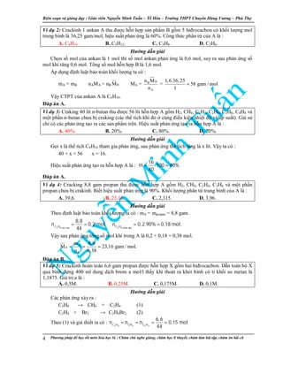 Biên so n và gi ng d y : Giáo viên Nguy n Minh Tu n – T Hóa – Trư ng THPT Chuyên Hùng Vương – Phú Th
Phương pháp đ h c t t môn hóa h c là : Chăm chú nghe gi ng, chăm h c lí thuy t, chăm làm bài t p, chăm ôn bài cũ4
Ví d 2: Crackinh 1 ankan A thu đư c h n h p s n ph m B g m 5 hiđrocacbon có kh i lư ng mol
trung bình là 36,25 gam/mol, hi u su t ph n ng là 60%. Công th c phân t c a A là :
A. C4H10. B. C5H12. C. C3H8. D. C2H6.
Hư ng d n gi i
Ch n s mol c a ankan là 1 mol thì s mol ankan ph n ng là 0,6 mol, suy ra sau ph n ng s
mol khí tăng 0,6 mol. T ng s mol h n h p B là 1,6 mol.
Áp d ng đ nh lu t b o toàn kh i lư ng ta có :
mA = mB ⇔ nAMA = nB BM ⇔ MA =
BB
A
n M
n
=
1,6.36,25
58 gam / mol
1
=
V y CTPT c a ankan A là C4H10.
Đáp án A.
Ví d 3: Craking 40 lít n-butan thu đư c 56 lít h n h p A g m H2, CH4, C2H4, C2H6, C3H6, C4H8 và
m t ph n n-butan chưa b craking (các th tích khí đo cùng đi u ki n nhi t đ và áp su t). Gi s
ch có các ph n ng t o ra các s n ph m trên. Hi u su t ph n ng t o ra h n h p A là :
A. 40%. B. 20%. C. 80%. D. 20%.
Hư ng d n gi i
G i x là th tích C4H10 tham gia ph n ng, sau ph n ng th tích tăng là x lít. V y ta có :
40 + x = 56 ⇒ x = 16.
Hi u su t ph n ng t o ra h n h p A là :
16
H .100 40%
40
= =
Đáp án A.
Ví d 4: Cracking 8,8 gam propan thu đư c h n h p A g m H2, CH4, C2H4, C3H6 và m t ph n
propan chưa b crakinh. Bi t hi u su t ph n ng là 90%. Kh i lư ng phân t trung bình c a A là :
A. 39,6. B. 23,16. C. 2,315. D. 3,96.
Hư ng d n gi i
Theo đ nh lu t b o toàn kh i lư ng ta có : mA = mpropan = 8,8 gam.
= = ⇒ = =
3 8 ban ñaàu 3 8 phaûn öùngC H C H
8,8
n 0,2 mol n 0,2.90% 0,18 mol.
44
V y sau ph n ng t ng s mol khí trong A là 0,2 + 0,18 = 0,38 mol.
A
A
A
m 8,8
M 23,16 gam / mol.
n 0,38
⇒ = = =
Đáp án B.
Ví d 5: Crackinh hoàn toàn 6,6 gam propan đư c h n h p X g m hai hiđrocacbon. D n toàn b X
qua bình đ ng 400 ml dung d ch brom a mol/l th y khí thoát ra kh i bình có t kh i so metan là
1,1875. Giá tr a là :
A. 0,5M. B. 0,25M. C. 0,175M. D. 0,1M.
Hư ng d n gi i
Các ph n ng x y ra :
C3H8 → CH4 + C2H4 (1)
C2H4 + Br2 → C2H4Br2 (2)
Theo (1) và gi thi t ta có :
3 8 4 2 4C H CH C H
6,6
n n n 0,15 mol
44
= = = =
 