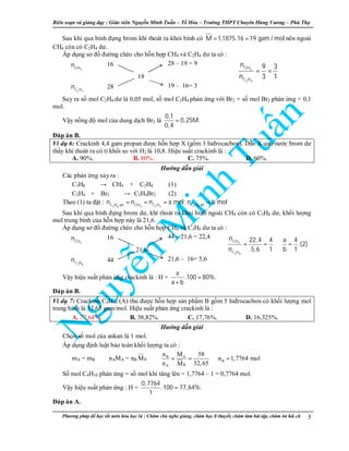 Biên so n và gi ng d y : Giáo viên Nguy n Minh Tu n – T Hóa – Trư ng THPT Chuyên Hùng Vương – Phú Th
Phương pháp đ h c t t môn hóa h c là : Chăm chú nghe gi ng, chăm h c lí thuy t, chăm làm bài t p, chăm ôn bài cũ 5
Sau khi qua bình đ ng brom khí thoát ra kh i bình có M 1,1875.16 19 gam / mol= = nên ngoài
CH4 còn có C2H4 dư.
Áp d ng sơ đ đư ng chéo cho h n h p CH4 và C2H4 dư ta có :
4CH
n 16 28 – 19 = 9
19
2 4C H
n 28 19 – 16= 3
Suy ra s mol C2H4 dư là 0,05 mol, s mol C2H4 ph n ng v i Br2 = s mol Br2 ph n ng = 0,1
mol.
V y n ng đ mol c a dung d ch Br2 là
0,1
0,25M.
0,4
=
Đáp án B.
Ví d 6: Crackinh 4,4 gam propan đư c h n h p X (g m 3 hiđrocacbon). D n X qua nư c brom dư
th y khí thoát ra có t kh i so v i H2 là 10,8. Hi u su t crackinh là :
A. 90%. B. 80%. C. 75%. D. 60%.
Hư ng d n gi i
Các ph n ng x y ra :
C3H8 → CH4 + C2H4 (1)
C2H4 + Br2 → C2H4Br2 (2)
Theo (1) ta đ t :
3 8 4 2 4 3 8C H pö CH C H C H dö
n n n a mol; n b mol= = = =
Sau khi qua bình đ ng brom dư, khí thoát ra kh i bình ngoài CH4 còn có C3H8 dư, kh i lư ng
mol trung bình c a h n h p này là 21,6.
Áp d ng sơ đ đư ng chéo cho h n h p CH4 và C3H8 dư ta có :
4CH
n 16 44 – 21,6 = 22,4
21,6
3 8C H
n 44 21,6 – 16= 5,6
V y hi u su t ph n ng crackinh là : H =
a
.100 80%.
a b
=
+
Đáp án B.
Ví d 7: Crackinh C4H10 (A) thu đư c h n h p s n ph m B g m 5 hiđrocacbon có kh i lư ng mol
trung bình là 32,65 gam/mol. Hi u su t ph n ng crackinh là :
A. 77,64%. B. 38,82%. C. 17,76%. D. 16,325%.
Hư ng d n gi i
Ch n s mol c a ankan là 1 mol.
Áp d ng đ nh lu t b o toàn kh i lư ng ta có :
mA = mB ⇔ nAMA = nB BM ⇔ B A
B
BA
n M 58
n 1,7764 mol
n 32,65M
= = ⇒ =
S mol C4H10 ph n ng = s mol khí tăng lên = 1,7764 – 1 = 0,7764 mol.
V y hi u su t ph n ng : H =
0,7764
.100 77,64%.
1
=
Đáp án A.
4
2 4
CH
C H
n 9 3
n 3 1
⇒ = =
4
3 8
CH
C H
n 22,4 4 a 4
(2)
n 5,6 1 b 1
⇒ = = ⇒ =
 