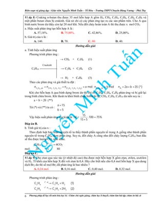 Biên so n và gi ng d y : Giáo viên Nguy n Minh Tu n – T Hóa – Trư ng THPT Chuyên Hùng Vương – Phú Th
Phương pháp đ h c t t môn hóa h c là : Chăm chú nghe gi ng, chăm h c lí thuy t, chăm làm bài t p, chăm ôn bài cũ6
Ví d 8: Craking n-butan thu đư c 35 mol h n h p A g m H2, CH4, C2H4, C2H6, C3H6, C4H8 và
m t ph n butan chưa b crakinh. Gi s ch có các ph n ng t o ra các s n ph m trên. Cho A qua
bình nư c brom dư th y còn l i 20 mol khí. N u đ t cháy hoàn toàn A thì thu đư c x mol CO2.
a. Hi u su t ph n ng t o h n h p A là :
A. 57,14%. B. 75,00%. C. 42,86%. D. 25,00%.
b. Giá tr c a x là :
A. 140. B. 70. C. 80. D. 40.
Hư ng d n gi i
a. Tính hi u su t ph n ng
Phương trình ph n ng :
→ CH4 + C3H6 (1)
C4H10 → C2H6 + C2H4 (2)
→ H2 + C4H8 (3)
Theo các ph n ng và gi thi t ta đ t :
4 10 4 2 6 2 3 6 2 4 4 8 4 10C H pö (CH , C H , H ) (C H , C H , C H ) C H dö A
n n n a mol; n b mol n 2a b 35 (*)= = = = ⇒ = + =
Khi cho h n h p A qua bình d ng brom dư thì ch có C3H6, C2H4, C4H8 ph n ng và b gi l i
trong bình ch a brom. Khí thoát ra kh i bình ch a brom là H2, CH4, C2H6, C4H10 dư nên suy ra :
a + b = 20 (**)
T (*) và (**) ta có :
a 15
b 5
 =

=
V y hi u su t ph n ng crackinh là : H =
15
.100 75%
15 5
=
+
Đáp án B.
b. Tính giá tr c a x :
Theo đ nh lu t b o toàn nguyên t ta th y thành ph n nguyên t trong A gi ng như thành ph n
nguyên t trong C4H10 đem ph n ng. Suy ra, đ t cháy A cũng như đ t cháy lư ng C4H10 ban đ u
s thu đư c lư ng CO2 như nhau.
C4H10
o
2O , t+
→ 4CO2
mol: 20 → 80
Đáp án C.
Ví d 9: Cho etan qua xúc tác ( nhi t đ cao) thu đư c m t h n h p X g m etan, etilen, axetilen
và H2. T kh i c a h n h p X đ i v i etan là 0,4. Hãy cho bi t n u cho 0,4 mol h n h p X qua dung
d ch Br2 dư thì s mol Br2 đã ph n ng là bao nhiêu ?
A. 0,24 mol. B. 0,16 mol. C. 0,40 mol. D. 0,32 mol.
Hư ng d n gi i
Phương trình ph n ng :
o
o
t , xt
2 6 2 4 2
t , xt
2 6 2 2 2
C H C H H (1)
C H C H 2H (2)
→ +
→ +
Crackinh
 