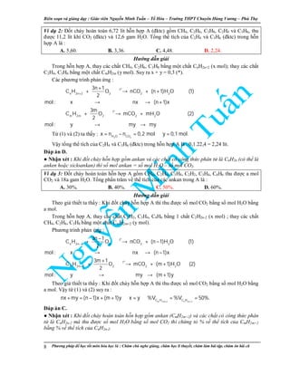 Biên so n và gi ng d y : Giáo viên Nguy n Minh Tu n – T Hóa – Trư ng THPT Chuyên Hùng Vương – Phú Th
Phương pháp đ h c t t môn hóa h c là : Chăm chú nghe gi ng, chăm h c lí thuy t, chăm làm bài t p, chăm ôn bài cũ8
Ví d 2: Đ t cháy hoàn toàn 6,72 lít h n h p A (đktc) g m CH4, C2H6, C3H8, C2H4 và C3H6, thu
đư c 11,2 lít khí CO2 (đktc) và 12,6 gam H2O. T ng th tích c a C2H4 và C3H6 (đktc) trong h n
h p A là :
A. 5,60. B. 3,36. C. 4,48. D. 2,24.
Hư ng d n gi i
Trong h n h p A, thay các ch t CH4, C2H6, C3H8 b ng m t ch t CnH2n+2 (x mol); thay các ch t
C2H4, C3H6 b ng m t ch t CmH2m (y mol). Suy ra x + y = 0,3 (*).
Các phương trình ph n ng :
o
o
t
n 2n 2 2 2 2
t
m 2m 2 2 2
3n 1
C H O nCO (n 1)H O (1)
2
mol : x nx (n 1)x
3m
C H O mCO mH O (2)
2
mol : y my my
+
+
+ → + +
→ → +
+ → +
→ →
T (1) và (2) ta th y :
2 2H O CO
x n n 0,2 mol y 0,1 mol.= − = ⇒ =
V y t ng th tích c a C2H4 và C3H6 (đktc) trong h n h p A là : 0,1.22,4 = 2,24 lít.
Đáp án D.
● Nh n xét : Khi đ t cháy h n h p g m ankan và các ch t có công th c phân t là CnH2n (có th là
anken ho c xicloankan) thì s mol ankan = s mol H2O – s mol CO2.
Ví d 3: Đ t cháy hoàn toàn h n h p A g m CH4, C2H6, C3H8, C2H2, C3H4, C4H6 thu đư c a mol
CO2 và 18a gam H2O. T ng ph n trăm v th tích c a các ankan trong A là :
A. 30%. B. 40%. C. 50%. D. 60%.
Hư ng d n gi i
Theo gi thi t ta th y : Khi đ t cháy h n h p A thì thu đư c s mol CO2 b ng s mol H2O b ng
a mol.
Trong h n h p A, thay các ch t C2H2, C3H4, C4H6 b ng 1 ch t C2H2n-2 (x mol) ; thay các ch t
CH4, C2H6, C3H8 b ng m t ch t CmH2m+2 (y mol).
Phương trình ph n ng :
o
o
t
n 2n 2 2 2 2
t
m 2m 2 2 2 2
3n 1
C H O nCO (n 1)H O (1)
2
mol : x nx (n 1)x
3m 1
C H O mCO (m 1)H O (2)
2
mol : y my (m 1)y
−
+
−
+ → + −
→ → −
+
+ → + +
→ → +
Theo gi thi t ta th y : Khi đ t cháy h n h p A thì thu đư c s mol CO2 b ng s mol H2O b ng
a mol. V y t (1) và (2) suy ra :
m 2m 2 n 2n 2C H C H
nx my (n 1)x (m 1)y x y %V %V 50%.
+ −
+ = − + + ⇒ = ⇒ = =
Đáp án C.
● Nh n xét : Khi đ t cháy hoàn toàn h n h p g m ankan (CmH2m+2) và các ch t có công th c phân
t là CnH2n-2 mà thu đư c s mol H2O b ng s mol CO2 thì ch ng t % v th tích c a CmH2m+2
b ng % v th tích c a CnH2n-2.
 