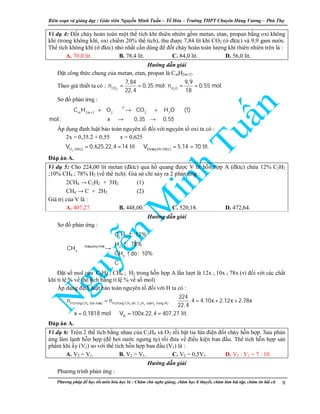 Biên so n và gi ng d y : Giáo viên Nguy n Minh Tu n – T Hóa – Trư ng THPT Chuyên Hùng Vương – Phú Th
Phương pháp đ h c t t môn hóa h c là : Chăm chú nghe gi ng, chăm h c lí thuy t, chăm làm bài t p, chăm ôn bài cũ 9
Ví d 4: Đ t cháy hoàn toàn m t th tích khí thiên nhiên g m metan, etan, propan b ng oxi không
khí (trong không khí, oxi chi m 20% th tích), thu đư c 7,84 lít khí CO2 ( đktc) và 9,9 gam nư c.
Th tích không khí ( đktc) nh nh t c n dùng đ đ t cháy hoàn toàn lư ng khí thiên nhiên trên là :
A. 70,0 lít. B. 78,4 lít. C. 84,0 lít. D. 56,0 lít.
Hư ng d n gi i
Đ t công th c chung c a metan, etan, propan là CmH2m+2.
Theo gi thi t ta có :
2 2CO H O
7,84 9,9
n 0,35 mol; n 0,55 mol.
22,4 18
= = = =
Sơ đ ph n ng :
o
t
m 2m 2 2 2 2
C H O CO H O (1)
mol : x 0,35 0,55
+
+ → +
→ →
Áp d ng đ nh lu t b o toàn nguyên t đ i v i nguyên t oxi ta có :
2x = 0,35.2 + 0,55 ⇒ x = 0,625
⇒
2O (ñktc) khoâng khí (ñktc)
V 0,625.22,4 14 lít V 5.14 70 lít.= = ⇒ = =
Đáp án A.
Ví d 5: Cho 224,00 lít metan (đktc) qua h quang đư c V lít h n h p A (đktc) ch a 12% C2H2
;10% CH4 ; 78% H2 (v th tích). Gi s ch x y ra 2 ph n ng :
2CH4 → C2H2 + 3H2 (1)
CH4 → C + 2H2 (2)
Giá tr c a V là :
A. 407,27. B. 448,00. C. 520,18. D. 472,64.
Hư ng d n gi i
Sơ đ ph n ng :
2 2
hoà quang ñieän 2
4
4
C H : 12%
H : 78%
CH
CH dö: 10%
C
 ↑

↑
→
↑


Đ t s mol c a C2H2 ; CH4 ; H2 trong h n h p A l n lư t là 12x ; 10x ; 78x (vì đ i v i các ch t
khí t l % v th tích b ng t l % v s mol)
Áp d ng đ nh lu t b o toàn nguyên t đ i v i H ta có :
4 4 2 2 2H(trongCH ban ñaàu) H(trong CH dö , C H vaø H trong A)
A
224
n n .4 4.10x 2.12x 2.78x
22,4
x 0,1818 mol V 100x.22,4 407,27 lít.
= ⇒ = + +
⇒ = ⇒ = =
Đáp án A.
Ví d 6: Tr n 2 th tích b ng nhau c a C3H8 và O2 r i b t tia l a đi n đ t cháy h n h p. Sau ph n
ng làm l nh h n h p (đ hơi nư c ngưng t ) r i đưa v đi u ki n ban đ u. Th tích h n h p s n
ph m khi y (V2) so v i th tích h n h p ban đ u (V1) là :
A. V2 = V1. B. V2 > V1. C. V2 = 0,5V1. D. V2 : V1 = 7 : 10.
Hư ng d n gi i
Phương trình ph n ng :
 