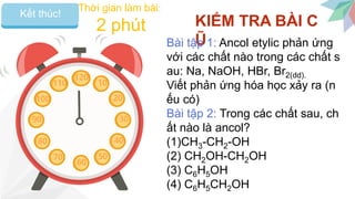 Bắt đầuKết thúc!
120
10
20
30
40
50
60
110
100
90
80
70
Thời gian làm bài:
2 phút KIỂM TRA BÀI C
ŨBài tập 1: Ancol etylic phản ứng
với các chất nào trong các chất s
au: Na, NaOH, HBr, Br2(dd).
Viết phản ứng hóa học xảy ra (n
ếu có)
Bài tập 2: Trong các chất sau, ch
ất nào là ancol?
(1)CH3-CH2-OH
(2) CH2OH-CH2OH
(3) C6H5OH
(4) C6H5CH2OH
 