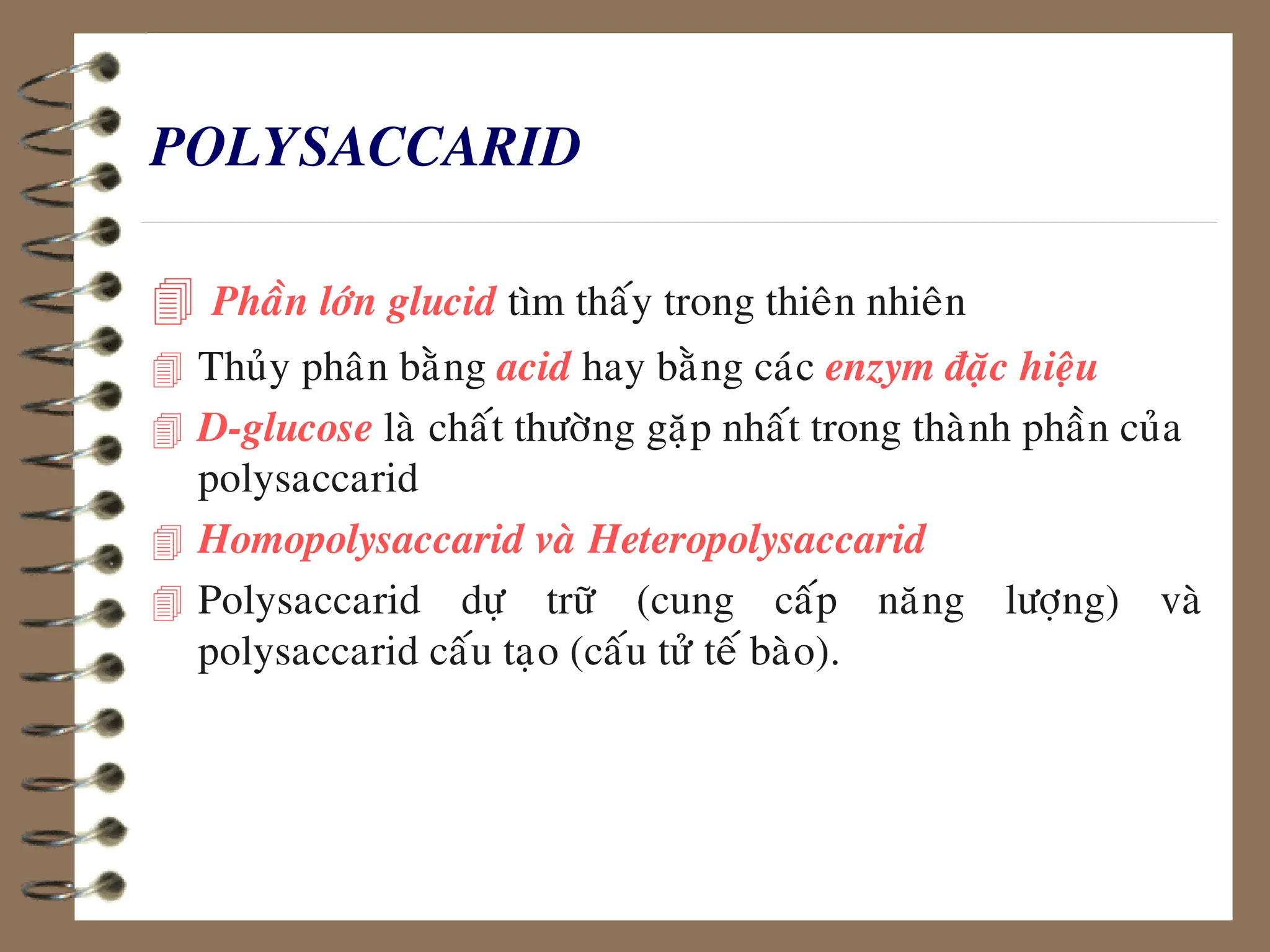 POLYSACCARID
 Phaàn lôùn glucid tìm thaáy trong thieân nhieân
 Thuûy phaân baèng acid hay baèng caùc enzym ñaëc hieäu
 D-glucose laø chaát thöôøng gaëp nhaát trong thaønh phaàn cuûa
polysaccarid
 Homopolysaccarid vaø Heteropolysaccarid
 Polysaccarid döï tröõ (cung caáp naêng löôïng) vaø
polysaccarid caáu taïo (caáu töû teá baøo).
 