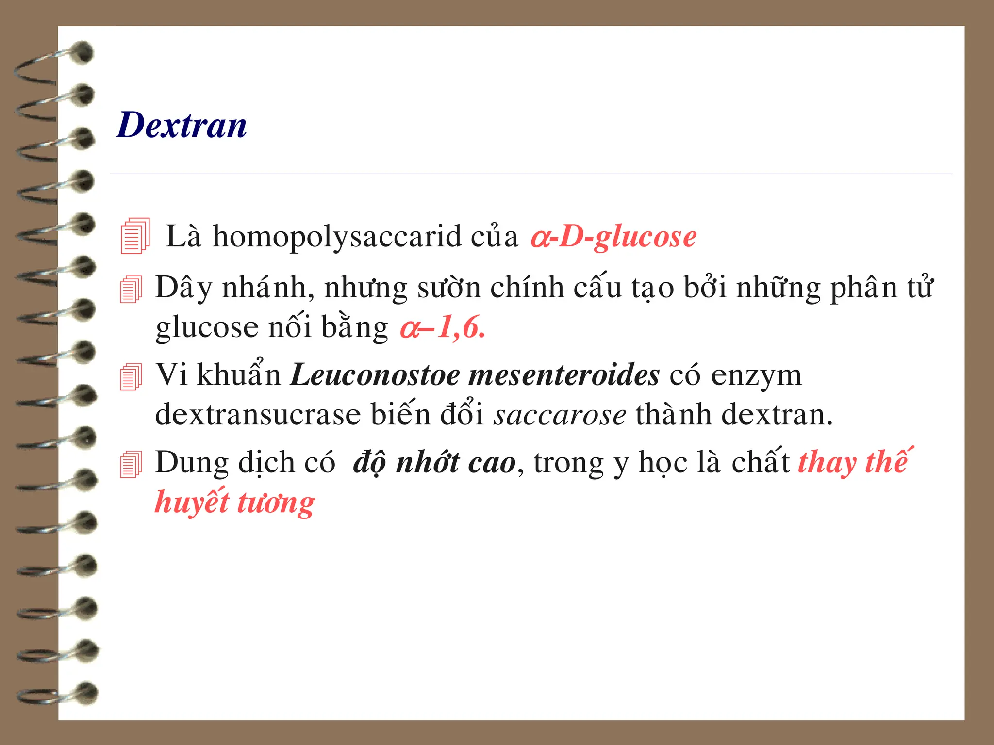 Dextran
 Laø homopolysaccarid cuûa a-D-glucose
 Daây nhaùnh, nhöng söôøn chính caáu taïo bôûi nhöõng phaân töû
glucose noái baèng a–1,6.
 Vi khuaån Leuconostoe mesenteroides coù enzym
dextransucrase bieán ñoåi saccarose thaønh dextran.
 Dung dòch coù ñoä nhôùt cao, trong y hoïc laø chaát thay theá
huyeát töông
 