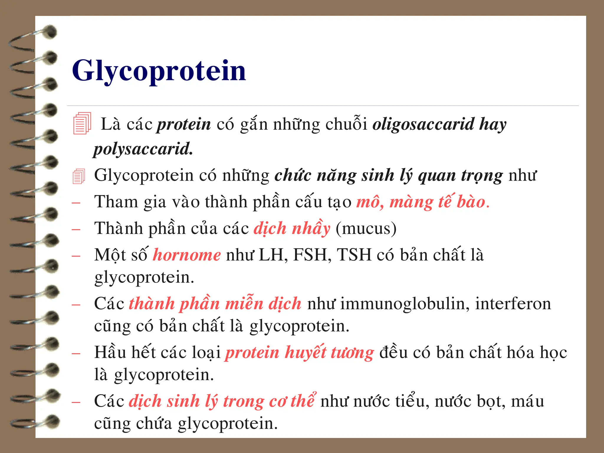 Glycoprotein
 Laø caùc protein coù gaén nhöõng chuoãi oligosaccarid hay
polysaccarid.
 Glycoprotein coù nhöõng chöùc naêng sinh lyù quan troïng nhö
 Tham gia vaøo thaønh phaàn caáu taïo moâ, maøng teá baøo.
 Thaønh phaàn cuûa caùc dòch nhaày (mucus)
 Moät soá hornome nhö LH, FSH, TSH coù baûn chaát laø
glycoprotein.
 Caùc thaønh phaàn mieãn dòch nhö immunoglobulin, interferon
cuõng coù baûn chaát laø glycoprotein.
 Haàu heát caùc loaïi protein huyeát töông ñeàu coù baûn chaát hoùa hoïc
laø glycoprotein.
 Caùc dòch sinh lyù trong cô theå nhö nöôùc tieåu, nöôùc boït, maùu
cuõng chöùa glycoprotein.
 