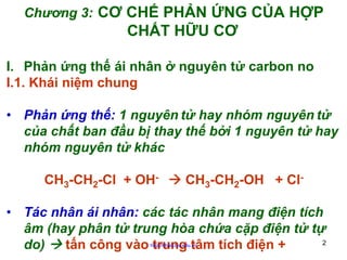 Chương 3: CƠ CHẾ PHẢN ỨNG CỦA HỢP

CHẤT HỮU CƠ
I. Phản ứng thế ái nhân ở nguyên tử carbon no
I.1. Khái niệm chung
• Phản ứng thế: 1 nguyên tử hay nhóm nguyên tử
của chất ban đầu bị thay thế bởi 1 nguyên tử hay
nhóm nguyên tử khác
CH3-CH2-Cl + OH-

CH3-CH2-OH + Cl-

• Tác nhân ái nhân: các tác nhân mang điện tích
âm (hay phân tử trung hòa chứa cặp điện tử tự
2
do)
tấn công vào trung tâm tích điện +
http://hhud.tvu.edu.vn

 