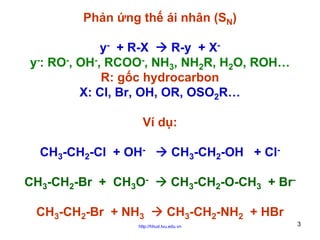 Phản ứng thế ái nhân (SN)
y- + R-X
R-y + Xy-: RO-, OH-, RCOO-, NH3, NH2R, H2O, ROH…
R: gốc hydrocarbon
X: Cl, Br, OH, OR, OSO2R…
Ví dụ:
CH3-CH2-Cl + OHCH3-CH2-Br + CH3OCH3-CH2-Br + NH3

CH3-CH2-OH + ClCH3-CH2-O-CH3 + BrCH3-CH2-NH2 + HBr

http://hhud.tvu.edu.vn

3

 