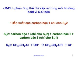 • R-OH: phản ứng thế chỉ xảy ra trong môi trường
acid vì C-O bền
• Dẫn xuất của carbon bậc 1 chỉ cho SN2
SN2: carbon bậc 1 (chỉ cho SN2) > carbon bậc 2 >
carbon bậc 3 (chỉ cho SN1)
SN2: CH3-CH2-Cl + OH-

http://hhud.tvu.edu.vn

CH3-CH2-OH + Cl6

 