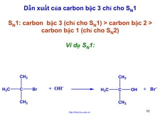 Dẫn xuất của carbon bậc 3 chỉ cho SN1
SN1: carbon bậc 3 (chỉ cho SN1) > carbon bậc 2 >
carbon bậc 1 (chỉ cho SN2)
Ví dụ SN1:

CH3
H3C

C

CH3
Br

+ OH-

H3C

CH3

C

OH

+ Br-

CH3
http://hhud.tvu.edu.vn

10

 