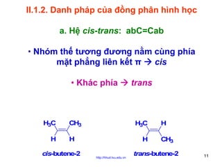 II.1.2. Danh pháp của đồng phân hình học
a. Hệ cis-trans: abC=Cab
• Nhóm thế tương đương nằm cùng phía
mặt phẳng liên kết π
cis
• Khác phía

H3C
H

CH3

H3C

H

cis-butene-2

trans

H
http://hhud.tvu.edu.vn

H
CH3

trans-butene-2

11

 