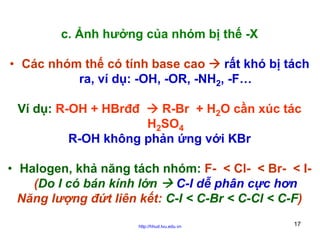 c. Ảnh hưởng của nhóm bị thế -X
• Các nhóm thế có tính base cao
rất khó bị tách
ra, ví dụ: -OH, -OR, -NH2, -F…
Ví dụ: R-OH + HBrđđ

R-Br + H2O cần xúc tác
H2SO4
R-OH không phản ứng với KBr

• Halogen, khả năng tách nhóm: F- < Cl- < Br- < I(Do I có bán kính lớn
C-I dễ phân cực hơn
Năng lượng đứt liên kết: C-I < C-Br < C-Cl < C-F)
http://hhud.tvu.edu.vn

17

 