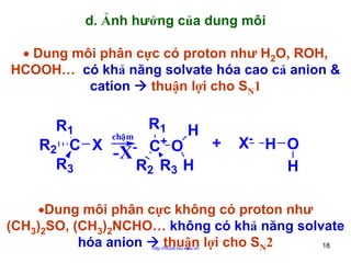 d. Ảnh hưởng của dung môi
• Dung môi phân cực có proton như H2O, ROH,
HCOOH… có khả năng solvate hóa cao cả anion &
cation
thuận lợi cho SN1

R1 H
R1
chaäm
+
R2 C X
- C+ O
-X
R3
R2 R3 H

X- H O
H

•Dung môi phân cực không có proton như
(CH3)2SO, (CH3)2NCHO… không có khả năng solvate
hóa anion
thuận lợi cho SN2
18
http://hhud.tvu.edu.vn

 