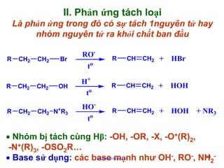 II. Phản ứng tách loại
Là phản ứng trong đó có sự tách 1nguyên tử hay
nhóm nguyên tử ra khỏi chất ban đầu
R

R

R

CH2

CH2

CH2

CH2

CH2

Br

OH

CH2 N+R3

ROto
H+
to
HOt

o

R

CH

CH2 +

HBr

R

CH

CH2 +

HOH

R

CH

CH2 +

HOH + NR3

• Nhóm bị tách cùng Hβ: -OH, -OR, -X, -O+(R)2,
-N+(R)3, -OSO2R…
19
• Base sử dụng: các base mạnh như OH-, RO-, NH2http://hhud.tvu.edu.vn

 