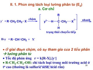 II. 1. Phản ứng tách loại lưỡng phân tử (E2)
a. Cơ chế
-

y + R CH2 CH2 X

chaäm

R
y

δ−

H

C CH2

X

δ−

nhanh

H
traïng thaùi chuyeån tieáp
H-y + R CH CH2 + X-

• Ở giai đoạn chậm, có sự tham gia của 2 tiểu phân
lưỡng phân tử
• Tốc độ phản ứng r = k[R-X].[y-]
• R-CH2-CH2-OH: chỉ tách loại trong môi trường acid ở
20
o cao (thường là sulfuric acid, acid rắn)
t
http://hhud.tvu.edu.vn

 