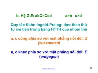 b. Hệ Z-E: abC=Ccd

a>b c>d

Quy tắc Kahn-Ingold-Prelog: dựa theo thứ
tự ưu tiên trong bảng HTTH của nhóm thế
a, c cùng phía so với mặt phẳng nối đôi: Z
(zusammen)
a, c khác phía so với mặt phẳng nối đôi: E
(entgegen)
http://hhud.tvu.edu.vn

12

 