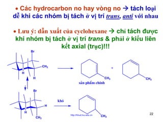 • Các hydrocarbon no hay vòng no
tách loại
dễ khi các nhóm bị tách ở vị trí trans, anti với nhau
• Lưu ý: dẫn xuất của cyclohexane
chỉ tách được
khi nhóm bị tách ở vị trí trans & phải ở kiểu liên
kết axial (trục)!!!
Br

CH3

+

H
H

CH3

saûn phaåm chính

CH3

Br

khoù
H
H
CH3

http://hhud.tvu.edu.vn

CH3

22

 