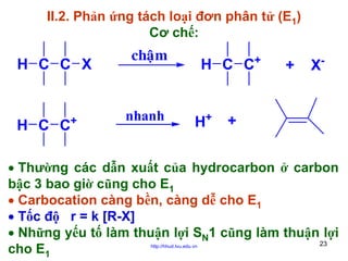 II.2. Phản ứng tách loại đơn phân tử (E1)
Cơ chế:

H C C X

+

H C C

chaäm

nhanh

H C C+

H+

+

X-

+

• Thường các dẫn xuất của hydrocarbon ở carbon
bậc 3 bao giờ cũng cho E1
• Carbocation càng bền, càng dễ cho E1
• Tốc độ r = k [R-X]
• Những yếu tố làm thuận lợi SN1 cũng làm thuận lợi
23
cho E1
http://hhud.tvu.edu.vn

 