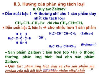II.3. Hướng của phản ứng tách loại
a. Quy tắc Zaitsev
• Dẫn xuất bậc 1
thường chỉ cho 1 sản phẩm duy
nhất khi tách loại
CH3-CH2-CH2-Br chỉ cho CH3-CH=CH2
• Dẫn xuất bậc 2, bậc 3:
cho nhiều hơn 1 sản phẩm
H H H
H3C C C C H
H Br H

OH-

H3C CH CH CH3

H3C CH2 CH CH2

(Zaitsev)

(Hofmann)

• Sản phẩm Zaitsev : bền hơn (do +H)
thông
thường, phản ứng tách loại cho sản phẩm
Zaitsev
• Quy tắc: phản ứng tách loại sẽ cho sản phẩm mà
25
carbon của nối đôi lkết với nhiều nhóm alkyl nhất
http://hhud.tvu.edu.vn

 