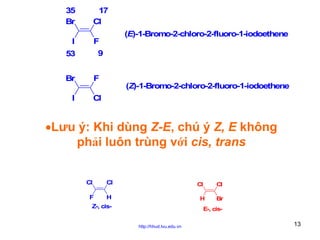 35
Br

17
Cl

I

(E)-1-Bromo-2-chloro-2-fluoro-1-iodoethene

F
9

53
Br

F

I

Cl

(Z)-1-Bromo-2-chloro-2-fluoro-1-iodoethene

•Lưu ý: Khi dùng Z-E, chú ý Z, E không
phải luôn trùng với cis, trans
Cl

Cl

F

H

Cl

Cl

H

Z-, cis-

Br

E-, cishttp://hhud.tvu.edu.vn

13

 