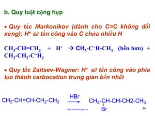 b. Quy luật cộng hợp
• Quy tắc Markonikov (dành cho C=C không đối
xứng): H+ sẽ tấn công vào C chứa nhiều H
CH3-CH=CH2 + H+
CH3-CH2-C+H2

CH3-C+H-CH3 (bền hơn) +

• Quy tắc Zaitsev-Wagner: H+ sẽ tấn công vào phía
tạo thành carbocation trung gian bền nhất

CH3-CH=CH-CH2-CH3

HBr
http://hhud.tvu.edu.vn

CH3-CH-CH-CH2-CH3
34
Br

 