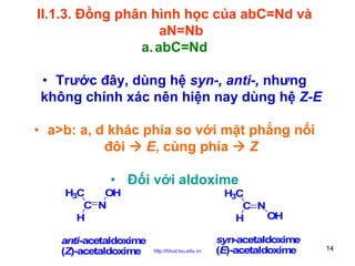 II.1.3. Đồng phân hình học của abC=Nd và
aN=Nb
a. abC=Nd
• Trước đây, dùng hệ syn-, anti-, nhưng
không chính xác nên hiện nay dùng hệ Z-E
• a>b: a, d khác phía so với mặt phẳng nối
đôi
E, cùng phía
Z
• Đối với aldoxime
H3C
OH
C N
H
anti-acetaldoxime
(Z)-acetaldoxime

H3C
C N
OH
H
http://hhud.tvu.edu.vn

syn-acetaldoxime
(E)-acetaldoxime

14

 
