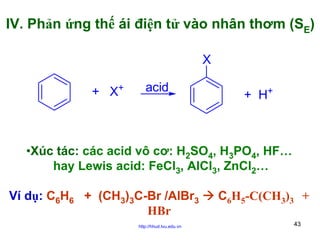 IV. Phản ứng thế ái điện tử vào nhân thơm (SE)
X
+ X+

acid

+ H+

•Xúc tác: các acid vô cơ: H2SO4, H3PO4, HF…
hay Lewis acid: FeCl3, AlCl3, ZnCl2…
Ví dụ: C6H6 + (CH3)3C-Br /AlBr3
HBr
http://hhud.tvu.edu.vn

C6H5-C(CH3)3 +
43

 
