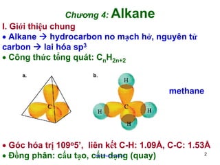 Chương 4: Alkane
I. Giới thiệu chung
• Alkane
hydrocarbon no mạch hở, nguyên tử
carbon
lai hóa sp3
• Công thức tổng quát: CnH2n+2

methane

• Góc hóa trị 109o5’, liên kết C-H: 1.09Å, C-C: 1.53Å
2
• Đồng phân: cấu tạo, cấu dạng (quay)
http://hhud.tvu.edu.vn

 