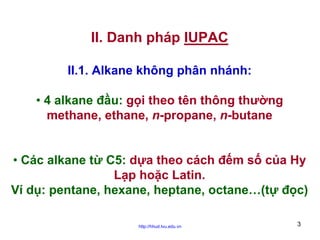 II. Danh pháp IUPAC
II.1. Alkane không phân nhánh:
• 4 alkane đầu: gọi theo tên thông thường
methane, ethane, n-propane, n-butane
• Các alkane từ C5: dựa theo cách đếm số của Hy
Lạp hoặc Latin.
Ví dụ: pentane, hexane, heptane, octane…(tự đọc)
http://hhud.tvu.edu.vn

3

 