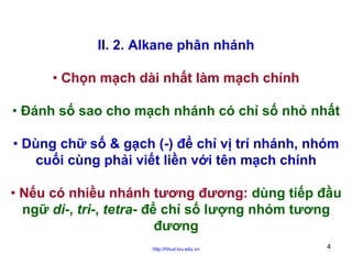 II. 2. Alkane phân nhánh
• Chọn mạch dài nhất làm mạch chính
• Đánh số sao cho mạch nhánh có chỉ số nhỏ nhất
• Dùng chữ số & gạch (-) để chỉ vị trí nhánh, nhóm
cuối cùng phải viết liền với tên mạch chính
• Nếu có nhiều nhánh tương đương: dùng tiếp đầu
ngữ di-, tri-, tetra- để chỉ số lượng nhóm tương
đương
http://hhud.tvu.edu.vn

4

 