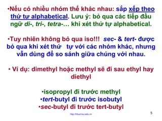 •Nếu có nhiều nhóm thế khác nhau: sắp xếp theo
thứ tự alphabetical. Lưu ý: bỏ qua các tiếp đầu
ngữ di-, tri-, tetra-… khi xét thứ tự alphabetical.
•Tuy nhiên không bỏ qua iso!!! sec- & tert- được
bỏ qua khi xét thứ tự với các nhóm khác, nhưng
vẫn dùng để so sánh giữa chúng với nhau.
• Ví dụ: dimethyl hoặc methyl sẽ đi sau ethyl hay
diethyl
•isopropyl đi trước methyl
•tert-butyl đi trước isobutyl
•sec-butyl đi trước tert-butyl
http://hhud.tvu.edu.vn

5

 