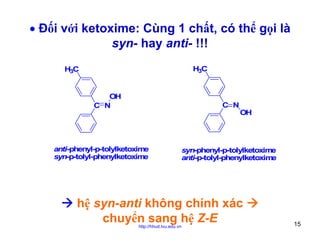 • Đối với ketoxime: Cùng 1 chất, có thể gọi là
syn- hay anti- !!!
H3C

H3C
OH
C N

C N

anti-phenyl-p-tolylketoxime
syn-p-tolyl-phenylketoxime

OH

syn-phenyl-p-tolylketoxime
anti-p-tolyl-phenylketoxime

hệ syn-anti không chính xác
chuyển sang hệ Z-E
http://hhud.tvu.edu.vn

15

 