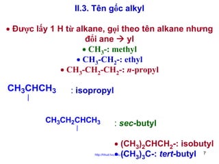 II.3. Tên gốc alkyl
• Được lấy 1 H từ alkane, gọi theo tên alkane nhưng
đổi ane
yl
• CH3-: methyl
• CH3-CH2-: ethyl
• CH3-CH2-CH2-: n-propyl

CH3CHCH3

: isopropyl

CH3CH2CHCH3

: sec-butyl
• (CH3)2CHCH2-: isobutyl
• (CH3)3C-: tert-butyl 7

http://hhud.tvu.edu.vn

 