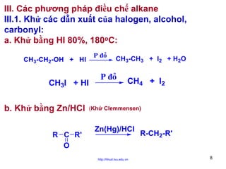 III. Các phương pháp điều chế alkane
III.1. Khử các dẫn xuất của halogen, alcohol,
carbonyl:
a. Khử bằng HI 80%, 180oC:
CH3-CH2-OH + HI

CH3I + HI

b. Khử bằng Zn/HCl
R C R'
O

P ñoû

CH3-CH3 + I2 + H2O

P ñoû

CH4 + I2

(Khử Clemmensen)

Zn(Hg)/HCl

http://hhud.tvu.edu.vn

R-CH2-R'
8

 