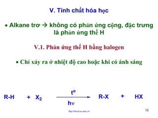 V. Tính chất hóa học
• Alkane trơ

không có phản ứng cộng, đặc trưng
là phản ứng thế H

V.1. Phản ứng thế H bằng halogen
• Chỉ xảy ra ở nhiệt độ cao hoặc khi có ánh sáng

R-H

+ X2

to
hν
http://hhud.tvu.edu.vn

R-X

+

HX
12

 
