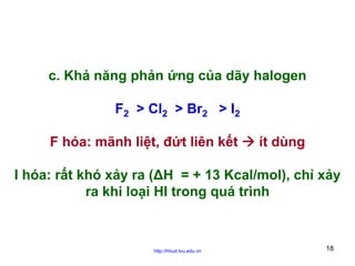 c. Khả năng phản ứng của dãy halogen
F2 > Cl2 > Br2 > I2
F hóa: mãnh liệt, đứt liên kết

ít dùng

I hóa: rất khó xảy ra (ΔH = + 13 Kcal/mol), chỉ xảy
ra khi loại HI trong quá trình

http://hhud.tvu.edu.vn

18

 