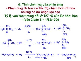 d. Tính chọn lọc của phản ứng
• Phản ứng Br hóa có tốc độ chậm hơn Cl hóa
nhưng có độ chọn lọc cao
•Tỷ lệ vận tốc tương đối ở 127 oC của Br hóa: bậc
1/bậc 2/bậc 3 = 1/82/1000
CH3
H3C C CH3 + Cl2
H
CH3
H3C C CH3 + Br2
H

25 oC
hν

CH3
H3C C CH2Cl
H
64%

127 oC
hν

CH3
H3C C CH2Br
H
1%

CH3
+ H3C C CH3
Cl
36%
CH3
+ H3C C CH3
Br
99%

127 oC
CH3-CH2-CH3

+ Br2
hν

CH3-CH2-CH2-Br
http://hhud.tvu.edu.vn

3%

+

CH3-CHBr-CH3
97%

19

 