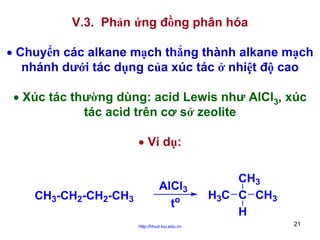 V.3. Phản ứng đồng phân hóa
• Chuyển các alkane mạch thẳng thành alkane mạch
nhánh dưới tác dụng của xúc tác ở nhiệt độ cao
• Xúc tác thường dùng: acid Lewis như AlCl3, xúc
tác acid trên cơ sở zeolite
• Ví dụ:

CH3-CH2-CH2-CH3

AlCl3
to
http://hhud.tvu.edu.vn

CH3
H3C C CH3
H
21

 