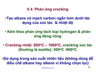 V.4. Phản ứng cracking
•Tạo alkane có mạch carbon ngắn hơn dưới tác
dụng của xúc tác & nhiệt độ
• Kèm theo phản ứng tách loại hydrogen & phản
ứng đóng vòng
• Cracking nhiệt: 800oC – 1000oC, cracking xúc tác
(thường là zeolite): 500oC -600oC
•Sử dụng trong sản xuất nhiên liệu (không dùng để
điều chế alkane hay alkene vì không chọn lọc)
http://hhud.tvu.edu.vn

23

 