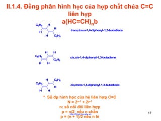 II.1.4. Đồng phân hình học của hợp chất chứa C=C
liên hợp
a(HC=CH)nb
CH
H
6 5

H

H
H

C6H5

H

H

C6H5
H

H

H
C6H5
H

trans,trans-1,4-diphenyl-1,3-butadiene

C6H5

cis,cis-1,4-diphenyl-1,3-butadiene

C6H5
H

cis,trans-1,4-diphenyl-1,3-butadiene

H

* Số đp hình học của hệ liên hợp C=C
N = 2n-1 + 2p-1
n: số nối đôi liên hợp
p = n/2 nếu n chẵn
http://hhud.tvu.edu.vn
p = (n + 1)/2 nếu n lẻ

17

 