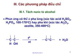 III. Các phương pháp điều chế
III.1. Tách nước từ alcohol
• Phản ứng có thể ở pha lỏng (xúc tác acid H2SO4,
H3PO4, 100-170oC) hay pha khí (xúc tác Al2O3,
zeolite, 350-400oC)

C C
H OH

to
xt

C C

http://hhud.tvu.edu.vn

+ H 2O

7

 